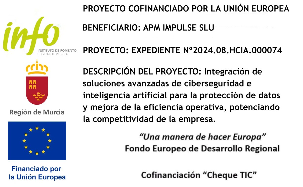 Proyecto cofinanciado por la Unión Europea. Beneficiario: APM IMPULSE SLU. Proyecto: expediente nº 2024.08.HCIA.000074. Descripción del proyecto: integración de soluciones avanzadas de ciberseguridad e inteligencia artificial para la protección de datos y mejora de la eficiencia operativa, potenciando la competitividad de la empresa. «Una manera de hacer Europa». Fondo Europeo de Desarrollo Regional. Cofinanciación «Cheque TIC». Logotipos del Instituto de Fomento de la Región de Murcia, Región de Murcia y Financiado por la Unión Europea.